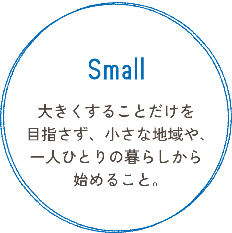 Small 大きくすることだけを目指さず、小さな地域や、一人ひとりの暮らしから始めること。